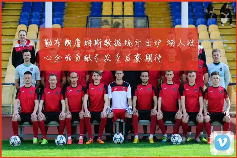 勒布朗詹姆斯数据统计出炉 湖人核心全面贡献引发季后赛期待