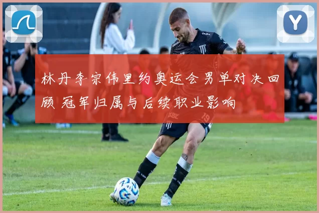 林丹李宗伟里约奥运会男单对决回顾 冠军归属与后续职业影响