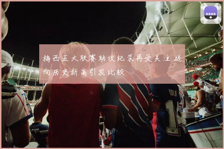 梅西五大联赛助攻纪录再受关注 迈向历史新高引发比较