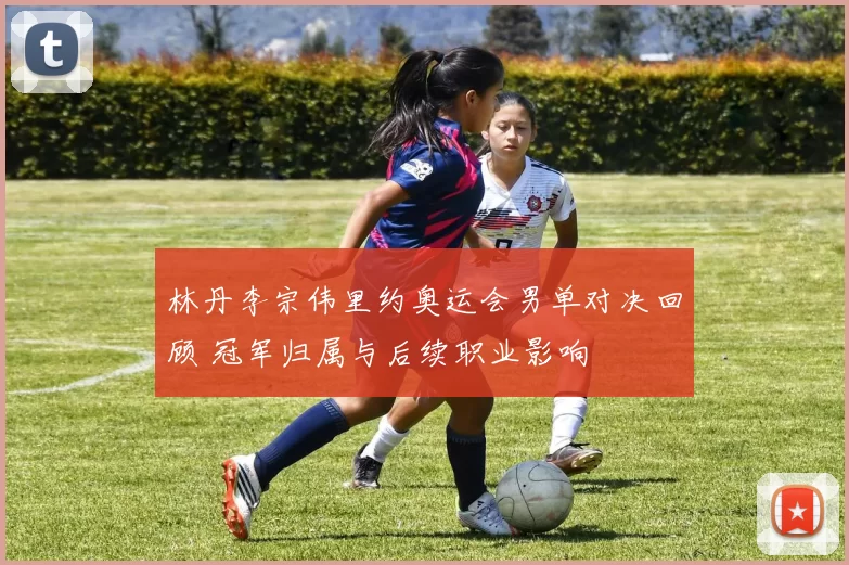 林丹李宗伟里约奥运会男单对决回顾 冠军归属与后续职业影响