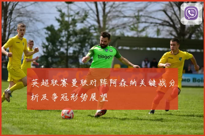 英超联赛曼联对阵阿森纳关键战分析及争冠形势展望