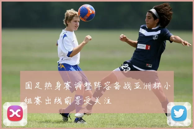 国足热身赛调整阵容备战亚洲杯小组赛出线前景受关注