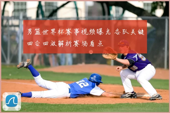 男篮世界杯赛事视频曝光 各队关键回合回放解析赛场看点