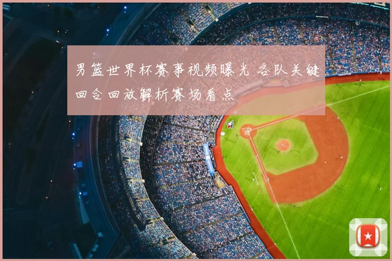 男篮世界杯赛事视频曝光 各队关键回合回放解析赛场看点