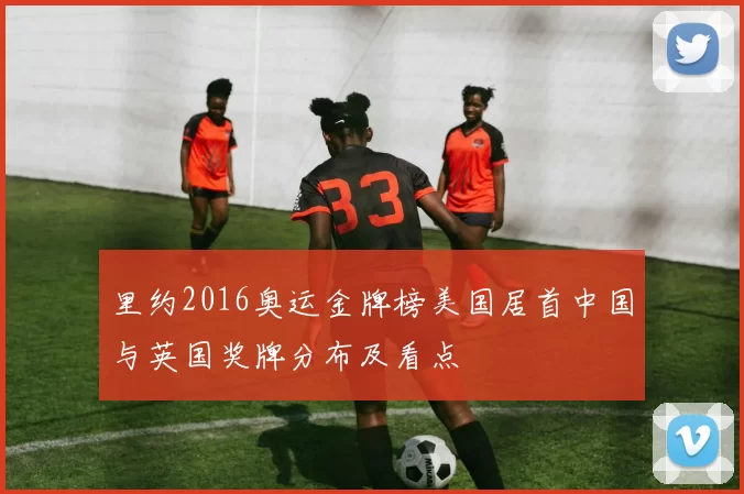 里约2016奥运金牌榜美国居首中国与英国奖牌分布及看点