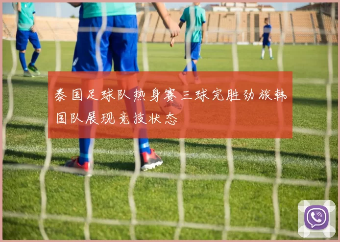泰国足球队热身赛三球完胜劲旅韩国队展现竞技状态