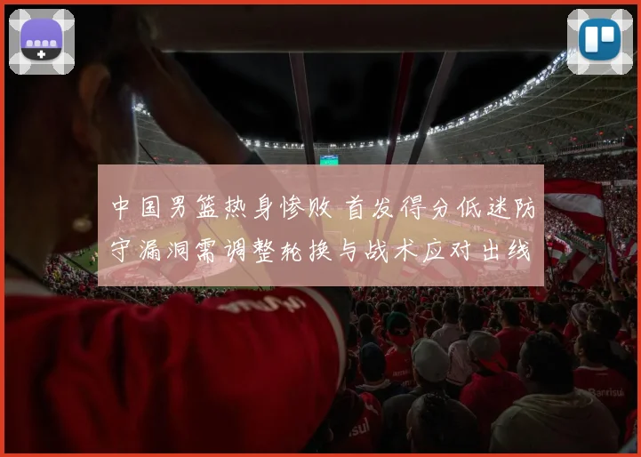 中国男篮热身惨败 首发得分低迷防守漏洞需调整轮换与战术应对出线压力