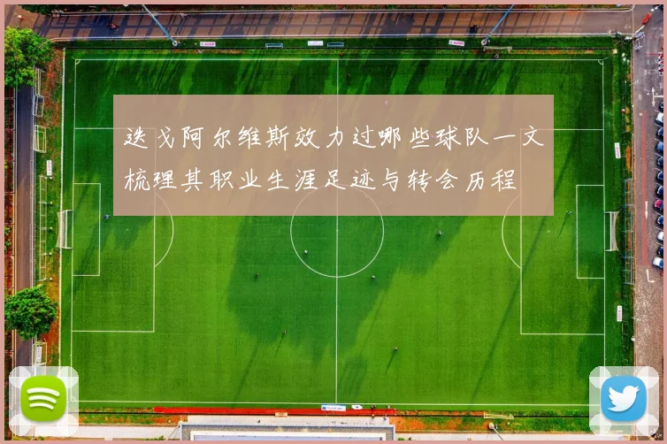 迭戈阿尔维斯效力过哪些球队一文梳理其职业生涯足迹与转会历程