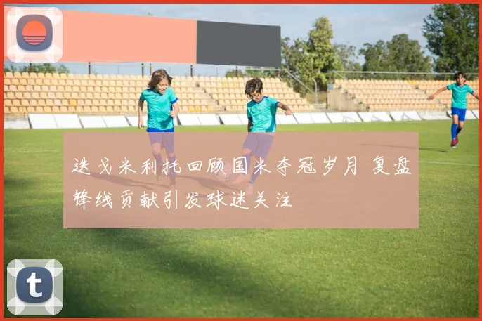 迭戈米利托回顾国米夺冠岁月 复盘锋线贡献引发球迷关注