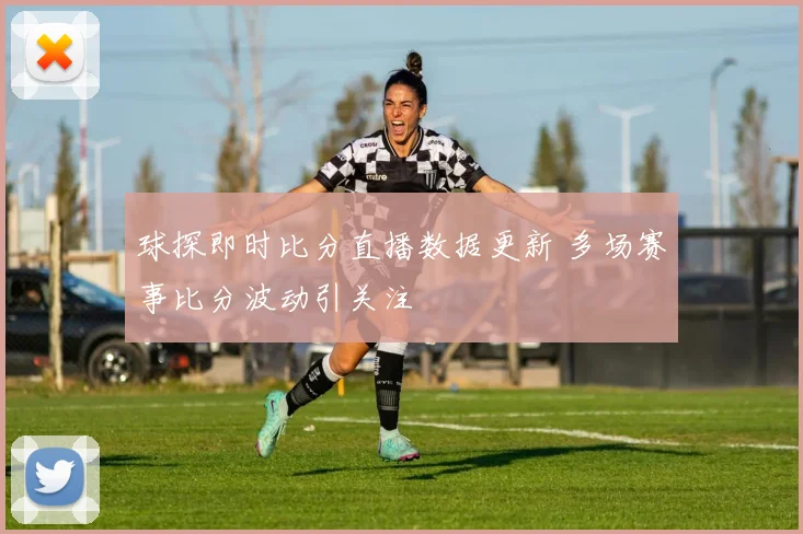 球探即时比分直播数据更新 多场赛事比分波动引关注