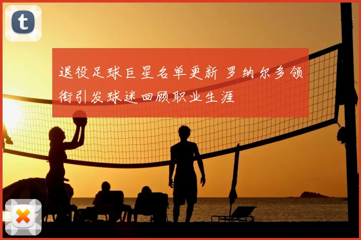 退役足球巨星名单更新 罗纳尔多领衔引发球迷回顾职业生涯
