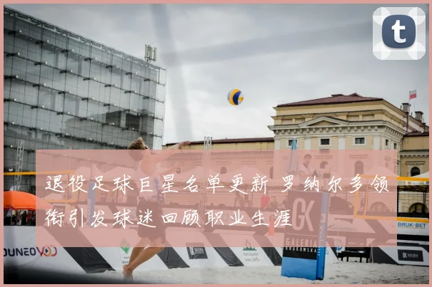 退役足球巨星名单更新 罗纳尔多领衔引发球迷回顾职业生涯