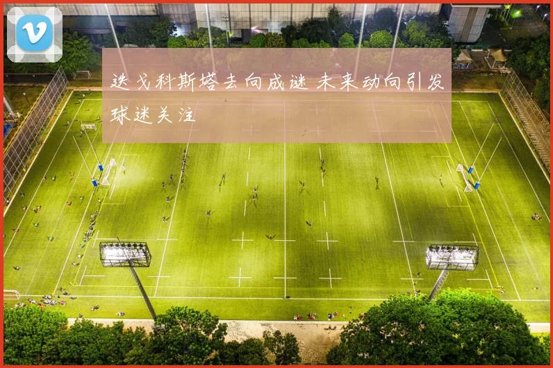 迭戈科斯塔去向成谜 未来动向引发球迷关注